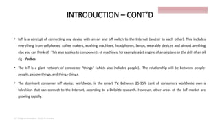 INTRODUCTION – CONT’D
• IoT is a concept of connecting any device with an on and off switch to the Internet (and/or to each other). This includes
everything from cellphones, coffee makers, washing machines, headphones, lamps, wearable devices and almost anything
else you can think of. This also applies to components of machines, for example a jet engine of an airplane or the drill of an oil
rig – Forbes.
• The IoT is a giant network of connected "things" (which also includes people). The relationship will be between people-
people, people-things, and things-things.
• The dominant consumer IoT device, worldwide, is the smart TV. Between 25-35% cent of consumers worldwide own a
television that can connect to the Internet, according to a Deloitte research. However, other areas of the IoT market are
growing rapidly.
IoT things presentation - Davis M Onsakia
10
 