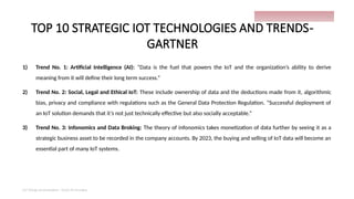 TOP 10 STRATEGIC IOT TECHNOLOGIES AND TRENDS-
GARTNER
1) Trend No. 1: Artificial Intelligence (AI): “Data is the fuel that powers the IoT and the organization’s ability to derive
meaning from it will define their long term success.”
2) Trend No. 2: Social, Legal and Ethical IoT: These include ownership of data and the deductions made from it, algorithmic
bias, privacy and compliance with regulations such as the General Data Protection Regulation. “Successful deployment of
an IoT solution demands that it’s not just technically effective but also socially acceptable.”
3) Trend No. 3: Infonomics and Data Broking: The theory of infonomics takes monetization of data further by seeing it as a
strategic business asset to be recorded in the company accounts. By 2023, the buying and selling of IoT data will become an
essential part of many IoT systems.
IoT things presentation - Davis M Onsakia
13
 