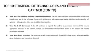 TOP 10 STRATEGIC IOT TECHNOLOGIES AND TRENDS –
GARTNER (CONT’D)
4) Trend No. 4: The Shift from Intelligent Edge to Intelligent Mesh: The shift from centralized and cloud to edge architectures
is well under way in the IoT space. These mesh architectures will enable more flexible, intelligent and responsive IoT
systems — although often at the cost of additional complexities.
5) Trend No. 5: IoT Governance: As the IoT continues to expand, the need for a governance framework that ensures
appropriate behaviour in the creation, storage, use and deletion of information related to IoT projects will become
increasingly important.
6) Trend No. 6: Sensor Innovation: The sensor market will evolve continuously through 2023. New sensors will enable a wider
range of situations and events to be detected.
IoT things presentation - Davis M Onsakia
14
 