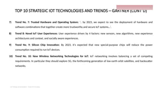 TOP 10 STRATEGIC IOT TECHNOLOGIES AND TRENDS – GARTNER (CONT’D)
7) Trend No. 7: Trusted Hardware and Operating System: ‘.. by 2023, we expect to see the deployment of hardware and
software combinations that together create more trustworthy and secure IoT systems…’.
8) Trend 8: Novel IoT User Experiences: User experience driven by 4 factors: new sensors, new algorithms, new experience
architectures and context, and socially aware experiences.
9) Trend No. 9: Silicon Chip Innovation: By 2023, it’s expected that new special-purpose chips will reduce the power
consumption required to run IoT devices.
10) Trend No. 10: New Wireless Networking Technologies for IoT: IoT networking involves balancing a set of competing
requirements. In particular they should explore 5G, the forthcoming generation of low earth orbit satellites, and backscatter
networks.
IoT things presentation - Davis M Onsakia
15
 