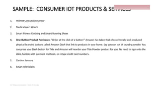 SAMPLE: CONSUMER IOT PRODUCTS & SERVICES
1. Helmet Concussion Sensor
2. Medical Alert Watch
3. Smart Fitness Clothing and Smart Running Shoes
4. One-Button Product Purchases: “Order at the click of a button!” Amazon has taken that phrase literally and produced
physical branded buttons called Amazon Dash that link to products in your home. Say you run out of laundry powder. You
can press your Dash button for Tide and Amazon will reorder your Tide Powder product for you. No need to sign onto the
Web, fumble with payment methods, or retype credit card numbers.
5. Garden Sensors
6. Smart Televisions
IoT things presentation - Davis M Onsakia
19
 