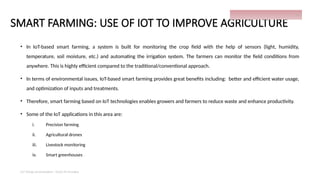 SMART FARMING: USE OF IOT TO IMPROVE AGRICULTURE
• In IoT-based smart farming, a system is built for monitoring the crop field with the help of sensors (light, humidity,
temperature, soil moisture, etc.) and automating the irrigation system. The farmers can monitor the field conditions from
anywhere. This is highly efficient compared to the traditional/conventional approach.
• In terms of environmental issues, IoT-based smart farming provides great benefits including: better and efficient water usage,
and optimization of inputs and treatments.
• Therefore, smart farming based on IoT technologies enables growers and farmers to reduce waste and enhance productivity.
• Some of the IoT applications in this area are:
i. Precision farming
ii. Agricultural drones
iii. Livestock monitoring
iv. Smart greenhouses
IoT things presentation - Davis M Onsakia
24
 