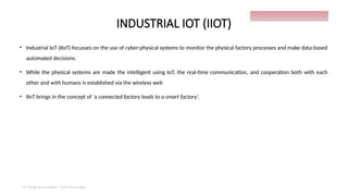 INDUSTRIAL IOT (IIOT)
• Industrial IoT (IIoT) focusses on the use of cyber-physical systems to monitor the physical factory processes and make data-based
automated decisions.
• While the physical systems are made the intelligent using IoT, the real-time communication, and cooperation both with each
other and with humans is established via the wireless web
• IIoT brings in the concept of ‘a connected factory leads to a smart factory’.
IoT things presentation - Davis M Onsakia
25
 