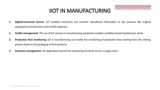 IIOT IN MANUFACTURING
1. Digital/connected factory: IoT enabled machinery can transmit operational information to the partners like original
equipment manufacturers and to field engineers.
2. Facility management: The use of IoT sensors in manufacturing equipment enables condition-based maintenance alerts.
3. Production flow monitoring: IoT in manufacturing can enable the monitoring of production lines starting from the refining
process down to the packaging of final products.
4. Inventory management: IoT applications permit the monitoring of events across a supply chain.
IoT things presentation - Davis M Onsakia
26
 