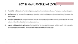IIOT IN MANUFACTURING (CONT’D)
5. Plant Safety and Security: IoT combined big data analysis can improve the overall workers’ safety and security in the plant. .
6. Quality control: IoT sensors collect aggregate product data and other third-party syndicated data from various stages of a
product cycle.
7. Packaging Optimization: By using IoT sensors in products and/or packaging, manufacturers can gain insights into the usage
patterns and handling of product from multiple customers.
8. Logistics and Supply Chain Optimization: The Industrial IoT (IIoT) can provide access to real-time supply chain information
by tracking materials, equipment, and products as they move through the supply chain.
IoT things presentation - Davis M Onsakia
27
 