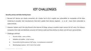 IOT CHALLENGES
Security, privacy and data sharing issues
• Because IoT devices are closely connected, all a hacker has to do is exploit one vulnerability to manipulate all the data,
rendering it unusable. And manufacturers that don't update their devices regularly -- or at all -- leave them vulnerable to
cybercriminals.
• However, hackers aren't the only threat to the internet of things; privacy is another major concern for IoT users. For instance,
companies that make and distribute consumer IoT devices could use those devices to obtain and sell users' personal data.
• Challenges with IIoT:
i. Security of data – same as above
ii. Reliability and stability – of IIoT sensors
iii. Connectivity of all the systems in IIoT setup – no maintenance envisioned?
iv. Blending legacy systems – IIoT is new in the market
IoT things presentation - Davis M Onsakia
28
 