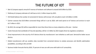 THE FUTURE OF IOT
• Bain & Company expects annual IoT revenue of hardware and software to exceed $450 billion by 2020.
• McKinsey & Company estimates IoT will have an $11.1 trillion impact by 2025.
• IHS Markit believes the number of connected IoT devices will increase 12% annually to reach 125 billion in 2030.
• Gartner assesses that 20.8 billion connected things will be in use by 2020, with total spend on IoT devices and services to reach
$3.7 trillion in 2021.
• By 2023, the average CIO will be responsible for more than three times as many endpoints as this year – Gartner
• Garter forecasts that worldwide IoT Security Spending will be 3.11 billion by 2021 largely driven by regulatory compliance.
• Great improvements in the security of IoT devices driven by manufacturers’ own initiatives as well users’ demand for better secure
devices.
• Global manufacturers will use analytics data recorded from connected devices to analyze processes and identify optimization
possibilities, according to IDC and SAP.
• Business Insider forecasts that by 2020, 75 percent of new cars will come with built-in IoT connectivity.
IoT things presentation - Davis M Onsakia
30
 
