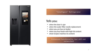 6
6
“ I n t e l l i g e n t ” R e f r i g e ra t o r
Tells you:
• when the door is ajar
• when the water filter needs replacement
• when you are low on butter
• when you buy foods with high fat content
• what recipes matches its content
E n h a n c e d f u n c ti o n a l i t y, b u t s ti l l n o t
n e t w o r ke d
 