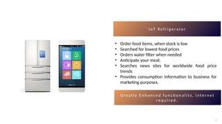 7
7
I o T R e f r i g e ra t o r
• Order food items, when stock is low
• Searched for lowest food prices
• Orders water filter when needed
• Anticipate your meal;
• Searches news sites for worldwide food price
trends
• Provides consumption information to business for
marketing purposes.
G r e a t l y E n h a n c e d f u n c ti o n a l i t y, i n t e r n e t
r e q u i r e d .
 
