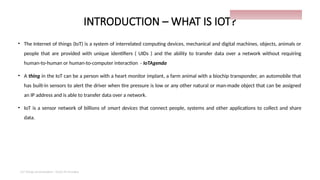 INTRODUCTION – WHAT IS IOT?
• The Internet of things (IoT) is a system of interrelated computing devices, mechanical and digital machines, objects, animals or
people that are provided with unique identifiers ( UIDs ) and the ability to transfer data over a network without requiring
human-to-human or human-to-computer interaction - IoTAgenda
• A thing in the IoT can be a person with a heart monitor implant, a farm animal with a biochip transponder, an automobile that
has built-in sensors to alert the driver when tire pressure is low or any other natural or man-made object that can be assigned
an IP address and is able to transfer data over a network.
• IoT is a sensor network of billions of smart devices that connect people, systems and other applications to collect and share
data.
IoT things presentation - Davis M Onsakia
9
 