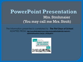 Mrs. Strohmaier  (You may call me Mrs. Stroh) The information presented is correlated to  The First Days of School . ADAPTED FROM:  http://www.effectiveteaching.com/secure/uploads/file/GoBe%20Links/Unit% 20E/DVD/PowerPoint_Seroyer_UFDS.ppt#12 