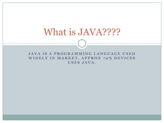 What is JAVA????

JAVA IS A PROGRAMMING LANGUAGE USED
WIDELY IN MARKET. APPROX 70% DEVICES
              USES JAVA.
 