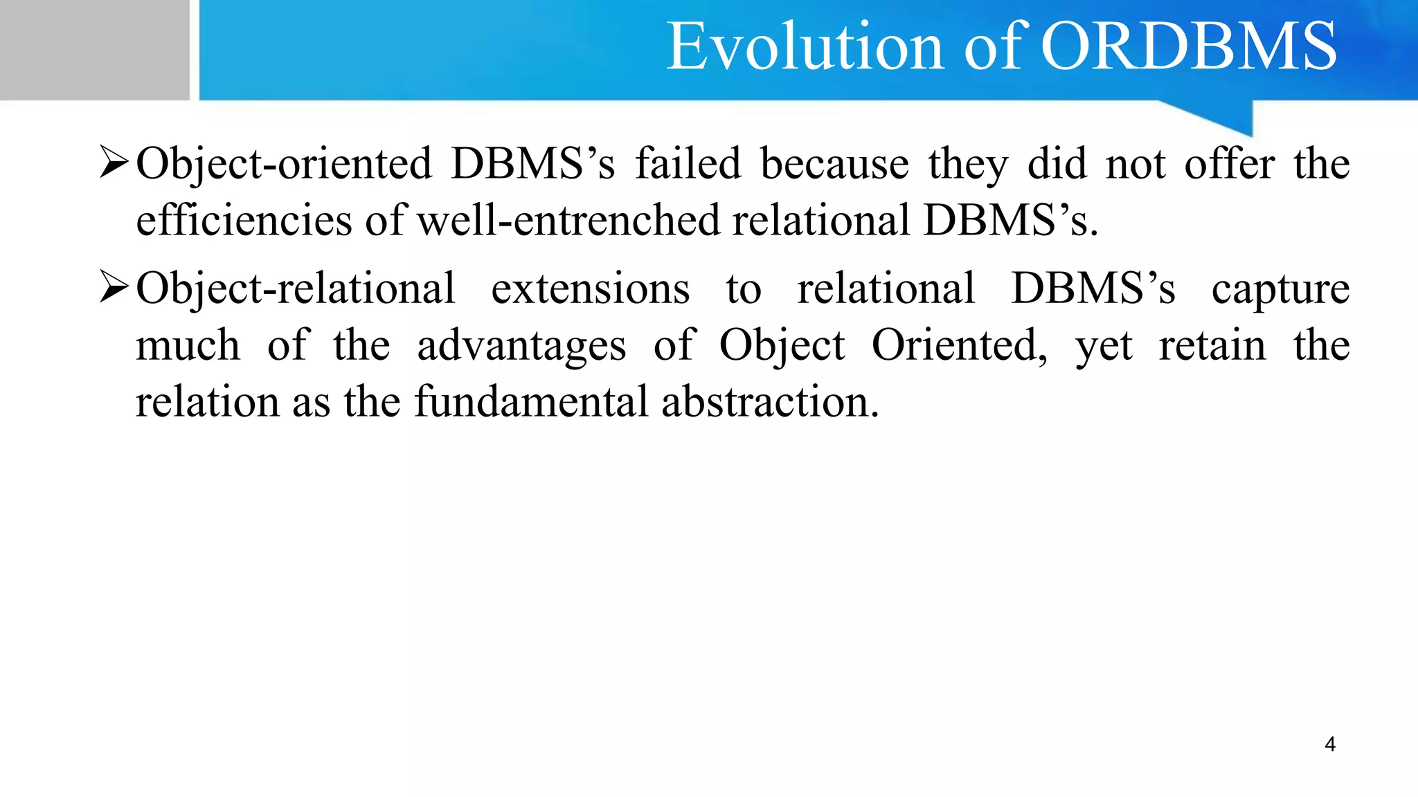 Evolution of ORDBMS
Object-oriented DBMS’s failed because they did not offer the
efficiencies of well-entrenched relational DBMS’s.
Object-relational extensions to relational DBMS’s capture
much of the advantages of Object Oriented, yet retain the
relation as the fundamental abstraction.
4
 