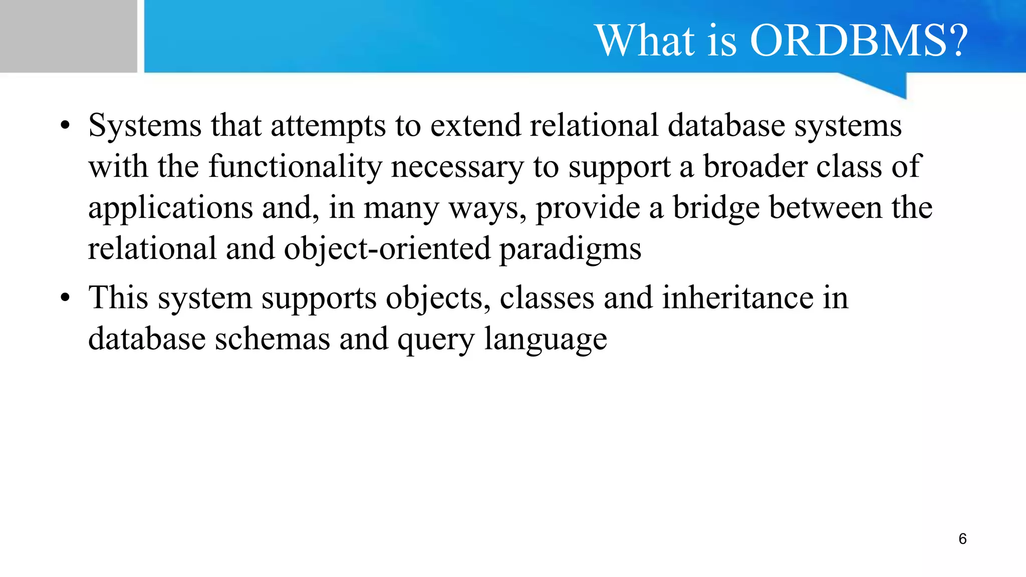What is ORDBMS?
6
• Systems that attempts to extend relational database systems
with the functionality necessary to support a broader class of
applications and, in many ways, provide a bridge between the
relational and object-oriented paradigms
• This system supports objects, classes and inheritance in
database schemas and query language
 