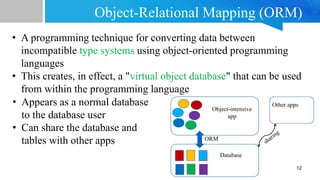Object-Relational Mapping (ORM)
• A programming technique for converting data between
incompatible type systems using object-oriented programming
languages
• This creates, in effect, a "virtual object database" that can be used
from within the programming language
12
Object-intensive
app
Database
Other apps
ORM
• Appears as a normal database
to the database user
• Can share the database and
tables with other apps
 