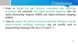 Conclusion
• Aims to bridge the gap between conceptual data modeling
techniques for relational and object-oriented databases like the
entity-relationship diagram (ERD) and object-relational mapping
(ORM)
• Aims to connect the division between relational databases and the
object-oriented modeling techniques that are usually used in
programming languages like Java, C# and C++.
15
 