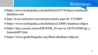 References
https://www.techopedia.com/definition/8714/object-relational-
database-ord
http://www.informit.com/articles/article.aspx?p=1216889
https://www.techopedia.com/definition/24081/database-object
https://docs.oracle.com/cd/B19306_01/server.102/b14200/sql_e
lements007.htm
https://www.geeksforgeeks.org/dbms-database-objects/
16
 