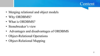 Content
• Merging relational and object models
• Why ORDBMS?
• What is ORDBMS?
• Stonebreaker’s view
• Advantages and disadvantages of ORDBMS
• Object-Relational Operations
• Object-Relational Mapping
2
 