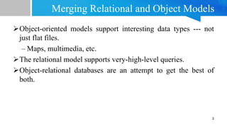 Merging Relational and Object Models
Object-oriented models support interesting data types --- not
just flat files.
– Maps, multimedia, etc.
The relational model supports very-high-level queries.
Object-relational databases are an attempt to get the best of
both.
3
 