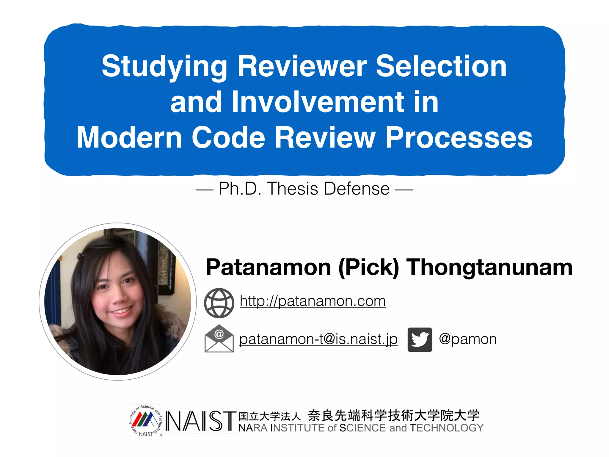 Studying Reviewer Selection
and Involvement in
Modern Code Review Processes
— Ph.D. Thesis Defense —
Patanamon (Pick) Thongtanunam
patanamon-t@is.naist.jp @pamon
http://patanamon.com
 