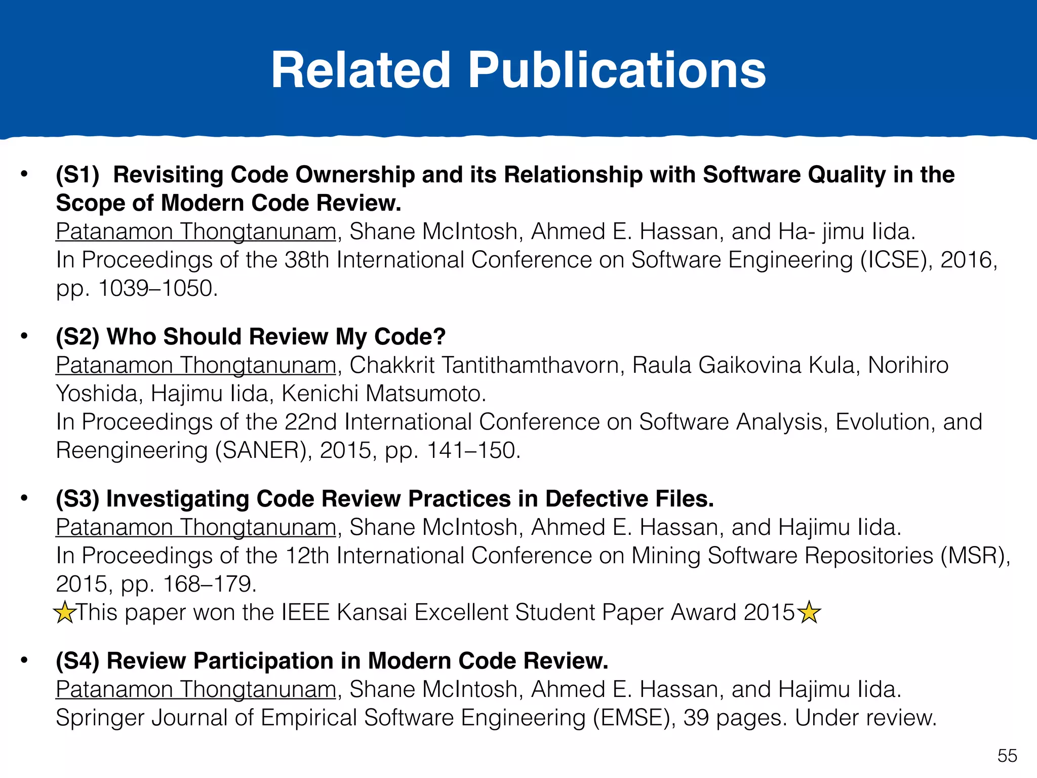 55
• (S1) Revisiting Code Ownership and its Relationship with Software Quality in the
Scope of Modern Code Review.  
Patanamon Thongtanunam, Shane McIntosh, Ahmed E. Hassan, and Ha- jimu Iida.  
In Proceedings of the 38th International Conference on Software Engineering (ICSE), 2016,
pp. 1039–1050.
• (S2) Who Should Review My Code?  
Patanamon Thongtanunam, Chakkrit Tantithamthavorn, Raula Gaikovina Kula, Norihiro
Yoshida, Hajimu Iida, Kenichi Matsumoto.  
In Proceedings of the 22nd International Conference on Software Analysis, Evolution, and
Reengineering (SANER), 2015, pp. 141–150.
• (S3) Investigating Code Review Practices in Defective Files.  
Patanamon Thongtanunam, Shane McIntosh, Ahmed E. Hassan, and Hajimu Iida.  
In Proceedings of the 12th International Conference on Mining Software Repositories (MSR),
2015, pp. 168–179. 
This paper won the IEEE Kansai Excellent Student Paper Award 2015
• (S4) Review Participation in Modern Code Review.  
Patanamon Thongtanunam, Shane McIntosh, Ahmed E. Hassan, and Hajimu Iida.  
Springer Journal of Empirical Software Engineering (EMSE), 39 pages. Under review.
Related Publications
 