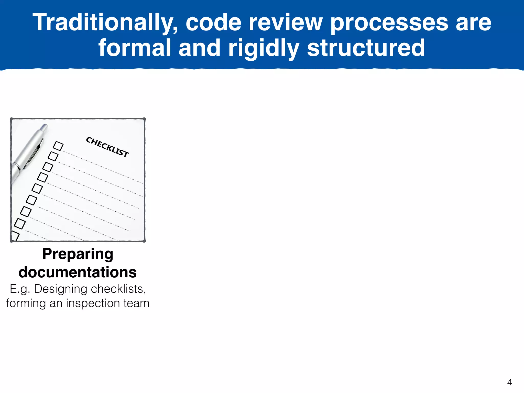Traditionally, code review processes are
formal and rigidly structured
Preparing
documentations
E.g. Designing checklists,
forming an inspection team
4
 
