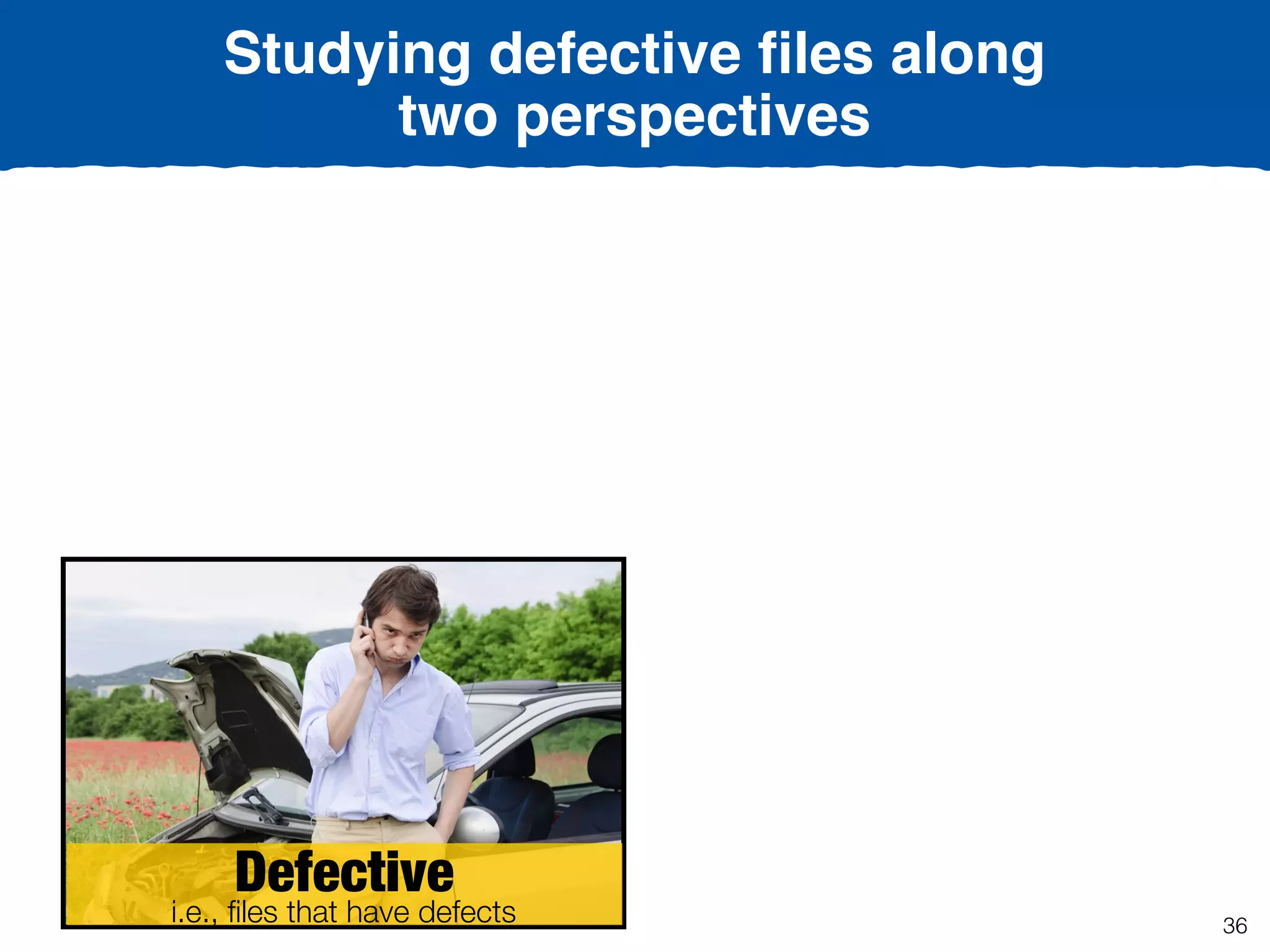 Defective
i.e., ﬁles that have defects
Studying defective ﬁles along
two perspectives
36
 