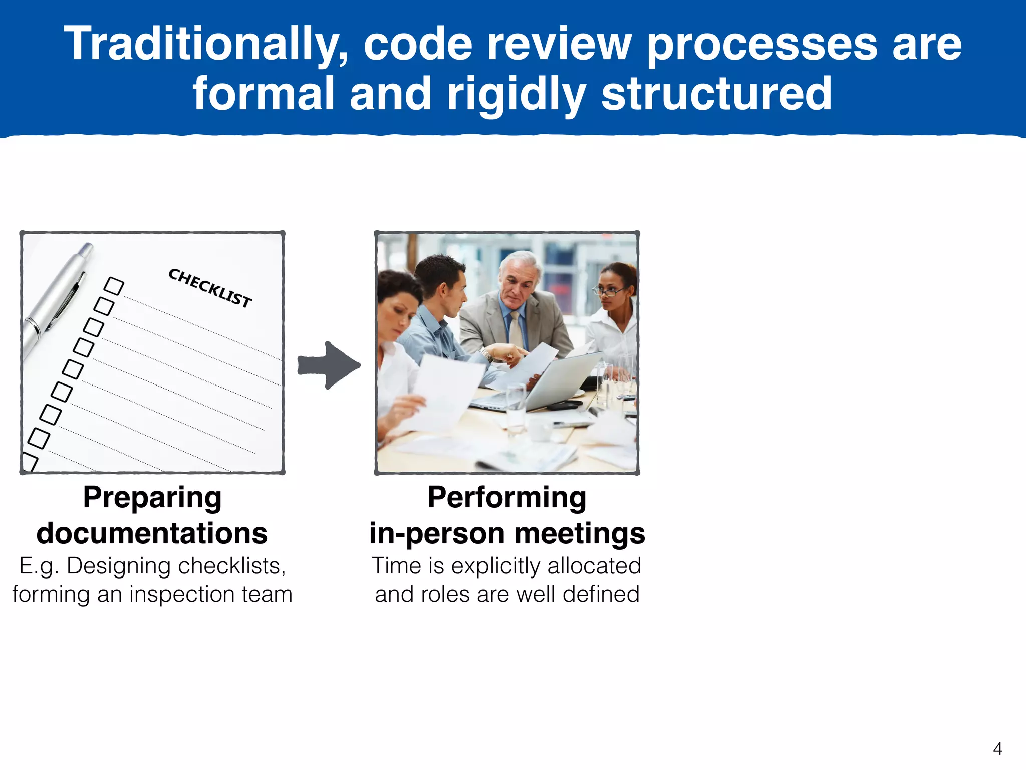 Traditionally, code review processes are
formal and rigidly structured
Preparing
documentations
E.g. Designing checklists,
forming an inspection team
Performing  
in-person meetings
Time is explicitly allocated
and roles are well deﬁned
4
 