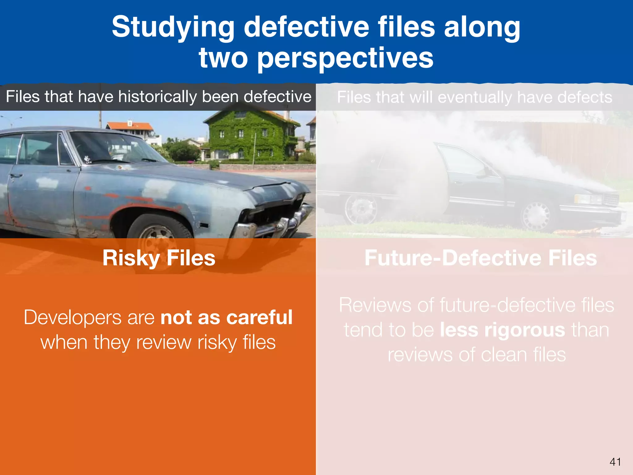 Defective
i.e., ﬁles that have defects
Past
FutureFuture-Defective Files
Files that will eventually have defects
Reviews of future-defective ﬁles
tend to be less rigorous than
reviews of clean ﬁles
Risky Files
Files that have historically been defective
Developers are not as careful
when they review risky ﬁles
Studying defective ﬁles along
two perspectives
41
 