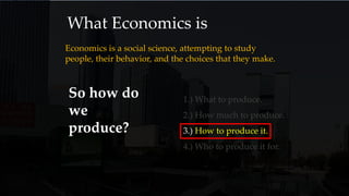 What Economics is
Economics is a social science, attempting to study
people, their behavior, and the choices that they make.
So how do
we
produce?
1.) What to produce.
2.) How much to produce.
3.) How to produce it.
4.) Who to produce it for.
 