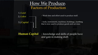 How We Produce:
1.) Land
2.) Labor – Work time and effort used to produce stuff.
3.) Capital – tools, instruments, machines, buildings, anything
that is now used to produce goods and services.
Human Capital – knowledge and skills of people have
and gain in making stuff.
Factors of Production
 