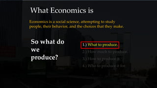 What Economics is
Economics is a social science, attempting to study
people, their behavior, and the choices that they make.
So what do
we
produce?
1.) What to produce.
2.) How much to produce.
3.) How to produce it.
4.) Who to produce it for.
 