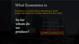 What Economics is
Economics is a social science, attempting to study
people, their behavior, and the choices that they make.
So for
whom do
we
produce?
1.) What to produce.
2.) How much to produce.
3.) How to produce it.
4.) Who to produce it for.
 