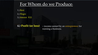 1.) Rent
2.) Wages
3.) Interest 利息
4.) Profit (or loss) – income earned by an entrepreneur for
running a business.
For Whom do we Produce:
 