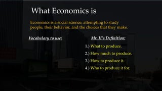 What Economics is
Economics is a social science, attempting to study
people, their behavior, and the choices that they make.
Vocabulary to use: Mr. H’s Definition:
1.) What to produce.
2.) How much to produce.
3.) How to produce it.
4.) Who to produce it for.
 