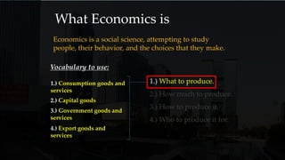 What Economics is
Economics is a social science, attempting to study
people, their behavior, and the choices that they make.
1.) What to produce.
2.) How much to produce.
3.) How to produce it.
4.) Who to produce it for.
Vocabulary to use:
1.) Consumption goods and
services
2.) Capital goods
3.) Government goods and
services
4.) Export goods and
services
 