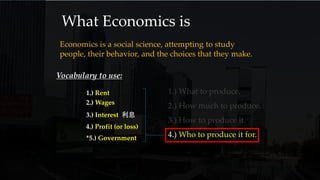 What Economics is
Economics is a social science, attempting to study
people, their behavior, and the choices that they make.
1.) What to produce.
2.) How much to produce.
3.) How to produce it.
4.) Who to produce it for.
Vocabulary to use:
1.) Rent
3.) Interest 利息
2.) Wages
*5.) Government
4.) Profit (or loss)
 