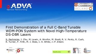 S. Pachnicke, J. Zhu, M. Lawin, A. Wonfor, M. Eiselt, R. V. Penty, R. Cush,
R. Turner, P. Firth, M. J. Wale, I. H. White, J.-P. Elbers
First Demonstration of a Full C-Band Tunable
WDM-PON System with Novel High-Temperature
DS-DBR Lasers
 