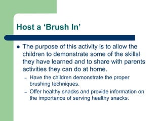 Host a ‘Brush In’
 The purpose of this activity is to allow the
children to demonstrate some of the skillsl
they have learned and to share with parents
activities they can do at home.
– Have the children demonstrate the proper
brushing techniques.
– Offer healthy snacks and provide information on
the importance of serving healthy snacks.
 