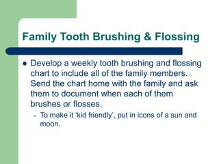 Family Tooth Brushing & Flossing
 Develop a weekly tooth brushing and flossing
chart to include all of the family members.
Send the chart home with the family and ask
them to document when each of them
brushes or flosses.
– To make it ‘kid friendly’, put in icons of a sun and
moon.
 