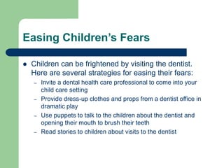Easing Children’s Fears
 Children can be frightened by visiting the dentist.
Here are several strategies for easing their fears:
– Invite a dental health care professional to come into your
child care setting
– Provide dress-up clothes and props from a dentist office in
dramatic play
– Use puppets to talk to the children about the dentist and
opening their mouth to brush their teeth
– Read stories to children about visits to the dentist
 
