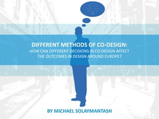 DIFFERENT METHODS OF CO-DESIGN: 
HOW CAN DIFFERENT DECISIONS IN CO-DESIGN AFFECT 
THE OUTCOMES IN DESIGN AROUND EUROPE? 
BY MICHAEL SOLAYMANTASH 
 