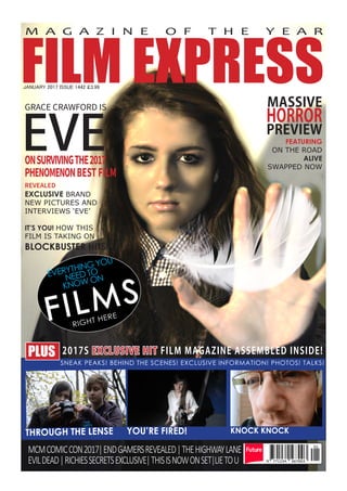 FILM EXPRESS
M A G A Z I N E O F T H E Y E A R
EVE
GRACE CRAWFORD IS
ONSURVIVINGTHE2017
PHENOMENONBESTFILM
MASSIVE
HORROR
PREVIEW
FEATURING
ON THE ROAD
ALIVE
SWAPPED NOW
REVEALED
EXCLUSIVE BRAND
NEW PICTURES AND
INTERVIEWS ‘EVE’
IT’S YOU! HOW THIS
FILM IS TAKING ON
BLOCKBUSTER HITS!
JANUARY 2017 ISSUE 1442 £3.99
PLUS 2017S EXCLUSIVE HIT FILM MAGAZINE ASSEMBLED INSIDE!
MCMCOMICCON2017|ENDGAMERSREVEALED|THEHIGHWAYLANE
EVILDEAD|RICHIESSECRETSEXCLUSIVE|THISISNOWONSET|LIETOU
THROUGH THE LENSE YOU’RE FIRED! KNOCK KNOCK
SNEAK PEAKS! BEHIND THE SCENES! EXCLUSIVE INFORMATION! PHOTOS! TALKS!
FILMS
EVERYTHING YOU
NEED TO
KNOW ON
RIGHT HERE
 