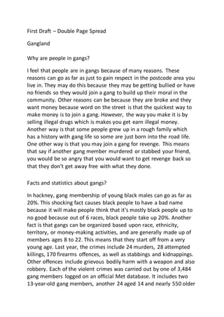 First Draft – Double Page Spread
Gangland
Why are people in gangs?
I feel that people are in gangs because of many reasons. These
reasons can go as far as just to gain respect in the postcode area you
live in. They may do this because they may be getting bullied or have
no friends so they would join a gang to build up their moral in the
community. Other reasons can be because they are broke and they
want money because word on the street is that the quickest way to
make money is to join a gang. However, the way you make it is by
selling illegal drugs which is makes you get earn illegal money.
Another way is that some people grew up in a rough family which
has a history with gang life so some are just born into the road life.
One other way is that you may join a gang for revenge. This means
that say if another gang member murdered or stabbed your friend,
you would be so angry that you would want to get revenge back so
that they don’t get away free with what they done.
Facts and statistics about gangs?
In hackney, gang membership of young black males can go as far as
20%. This shocking fact causes black people to have a bad name
because it will make people think that it's mostly black people up to
no good because out of 6 races, black people take up 20%. Another
fact is that gangs can be organized based upon race, ethnicity,
territory, or money-making activities, and are generally made up of
members ages 8 to 22. This means that they start off from a very
young age. Last year, the crimes include 24 murders, 28 attempted
killings, 170 firearms offences, as well as stabbings and kidnappings.
Other offences include grievous bodily harm with a weapon and also
robbery. Each of the violent crimes was carried out by one of 3,484
gang members logged on an official Met database. It includes two
13-year-old gang members, another 24 aged 14 and nearly 550 older
 