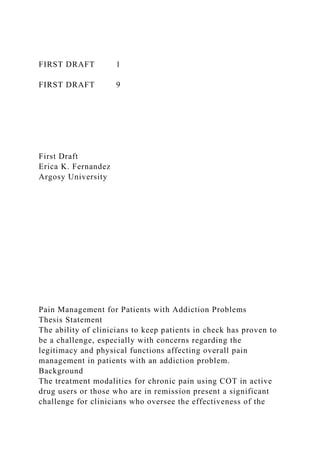 FIRST DRAFT 1
FIRST DRAFT 9
First Draft
Erica K. Fernandez
Argosy University
Pain Management for Patients with Addiction Problems
Thesis Statement
The ability of clinicians to keep patients in check has proven to
be a challenge, especially with concerns regarding the
legitimacy and physical functions affecting overall pain
management in patients with an addiction problem.
Background
The treatment modalities for chronic pain using COT in active
drug users or those who are in remission present a significant
challenge for clinicians who oversee the effectiveness of the
 