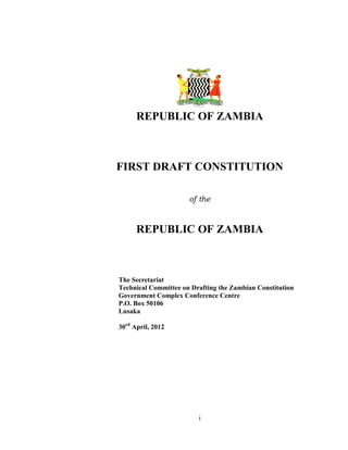i
REPUBLIC OF ZAMBIA
FIRST DRAFT CONSTITUTION
of the
REPUBLIC OF ZAMBIA
The Secretariat
Technical Committee on Drafting the Zambian Constitution
Government Complex Conference Centre
P.O. Box 50106
Lusaka
30rd
April, 2012
 