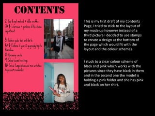 This is my first draft of my Contents Page, I tried to stick to the layout of my mock-up however instead of a third picture I decided to use stamps to create a design at the bottom of the page which would fit with the layout and the colour schemes. I stuck to a clear colour scheme of black and pink which works with the pictures since they have black in them and in the second one the model is holding a pink folder and she has pink and black on her shirt. 