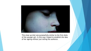 This close up shot was purposefully similar to the first shots
of the younger girl. In this way I hoped to establish the idea
of her ageing without just telling the audience.
 
