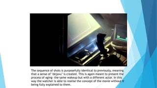 The sequence of shots is purposefully identical to previously, meaning
that a sense of ‘dejavu’ is created. This is again meant to present the
process of aging- the same wakeup but with a different actor. In this
way the watcher is able to realise the concept of the movie without it
being fully explained to them.
 
