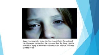 Again I purposefully broke the fourth wall here- focussing of
the blue eyes identical to the previous shot. By doing this the
process of aging is reflected- close focus on physical features
used to do so.
 